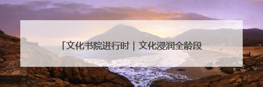 文化书院进行时｜文化浸润全龄段，共绘 “朝阳模式” 新图景！