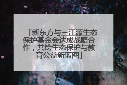 新东方与三江源生态保护基金会达成战略合作，共绘生态保护与教育公益新蓝图