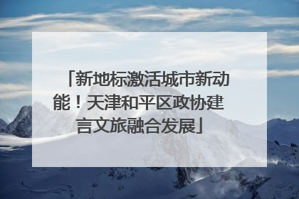 新地标激活城市新动能！天津和平区政协建言文旅融合发展