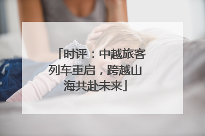 时评：中越旅客列车重启，跨越山海共赴未来