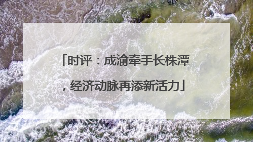 时评：成渝牵手长株潭，经济动脉再添新活力