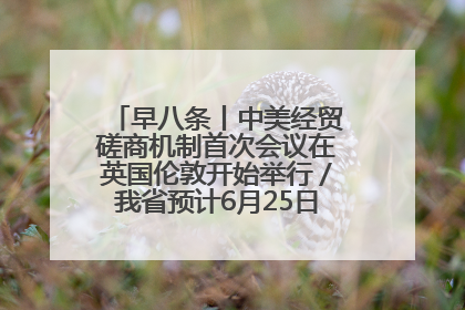 早八条丨中美经贸磋商机制首次会议在英国伦敦开始举行／我省预计6月25日公布高考成绩与录取最低控制分数线