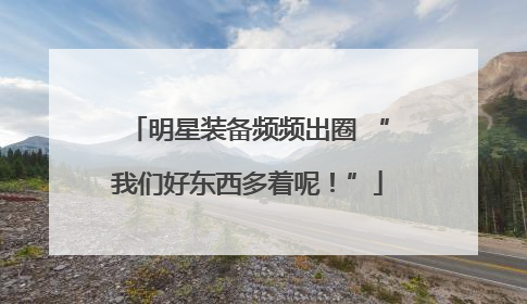 明星装备频频出圈 “我们好东西多着呢！”