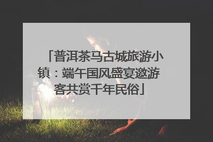 普洱茶马古城旅游小镇：端午国风盛宴邀游客共赏千年民俗