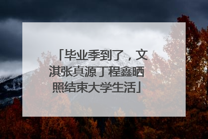 毕业季到了，文淇张真源丁程鑫晒照结束大学生活