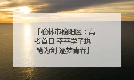 榆林市榆阳区：高考首日 莘莘学子执笔为剑 逐梦青春
