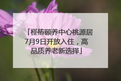 槿椿颐养中心桃源居7月9日开放入住，高品质养老新选择