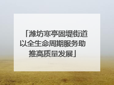 潍坊寒亭固堤街道以全生命周期服务助推高质量发展
