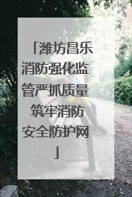 潍坊昌乐消防强化监管严抓质量 筑牢消防安全防护网