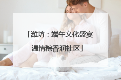 潍坊：端午文化盛宴 温情粽香润社区