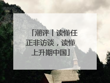潮评丨读懂任正非访谈，读懂上升期中国