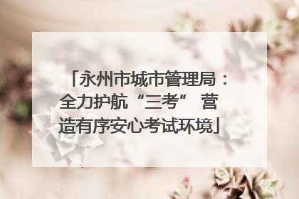 永州市城市管理局：全力护航“三考” 营造有序安心考试环境