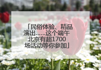 民俗体验、精品演出……这个端午北京有超1700场活动等你参加