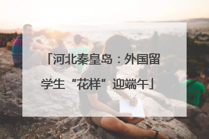 河北秦皇岛：外国留学生“花样”迎端午
