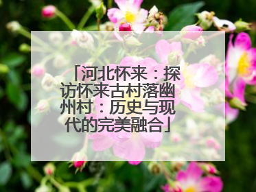 河北怀来：探访怀来古村落幽州村：历史与现代的完美融合