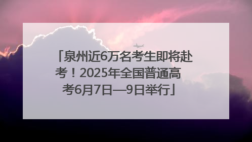 泉州近6万名考生即将赴考！2025年全国普通高考6月7日—9日举行