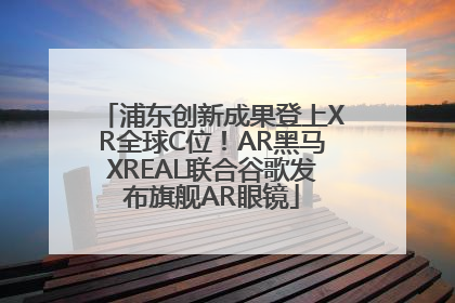 浦东创新成果登上XR全球C位！AR黑马XREAL联合谷歌发布旗舰AR眼镜