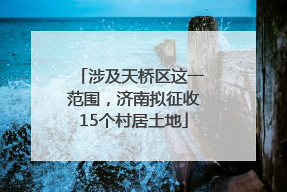 涉及天桥区这一范围，济南拟征收15个村居土地
