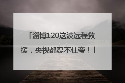 淄博120这波远程救援，央视都忍不住夸！