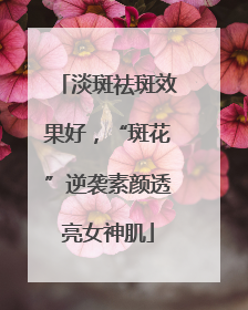 淡斑祛斑效果好，“斑花”逆袭素颜透亮女神肌