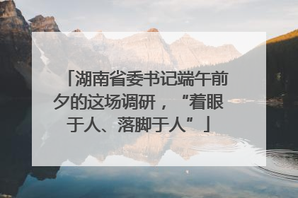 湖南省委书记端午前夕的这场调研，“着眼于人、落脚于人”