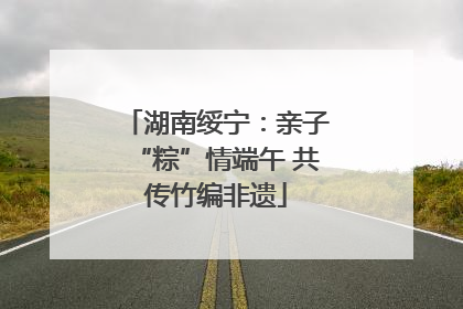 湖南绥宁：亲子“粽”情端午 共传竹编非遗