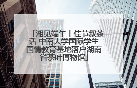 湘见端午丨佳节叙茶话 中南大学国际学生国情教育基地落户湖南省茶叶博物馆