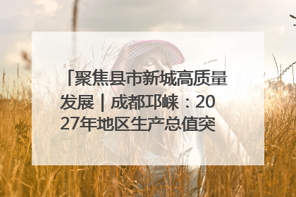 聚焦县市新城高质量发展｜成都邛崃：2027年地区生产总值突破550亿元、建成五百亿级园区