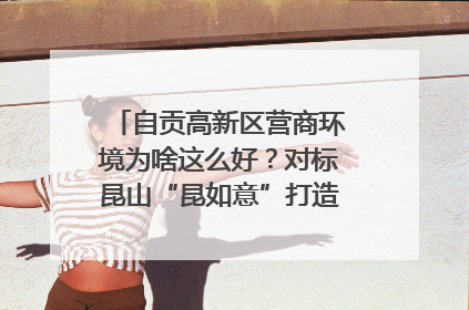 自贡高新区营商环境为啥这么好？对标昆山“昆如意”打造自贡“高兴办”｜美好生活有“盐”味