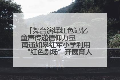 舞台演绎红色记忆 童声传递信仰力量——南通如皋红军小学利用“红色剧场”开展育人实践活动纪实