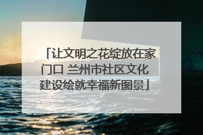 让文明之花绽放在家门口 兰州市社区文化建设绘就幸福新图景