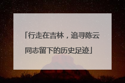 行走在吉林，追寻陈云同志留下的历史足迹