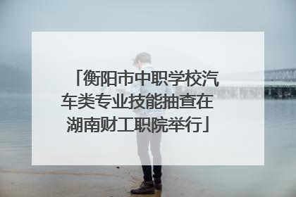 衡阳市中职学校汽车类专业技能抽查在湖南财工职院举行