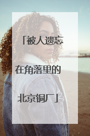 被人遗忘在角落里的北京铜厂