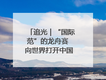追光｜“国际范”的龙舟赛 向世界打开中国文化的大门