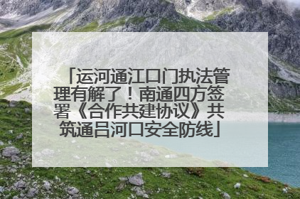 运河通江口门执法管理有解了！南通四方签署《合作共建协议》共筑通吕河口安全防线