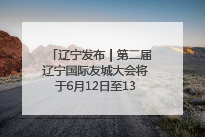 辽宁发布｜第二届辽宁国际友城大会将于6月12日至13日在沈阳举办