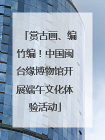 赏古画、编竹编！中国闽台缘博物馆开展端午文化体验活动