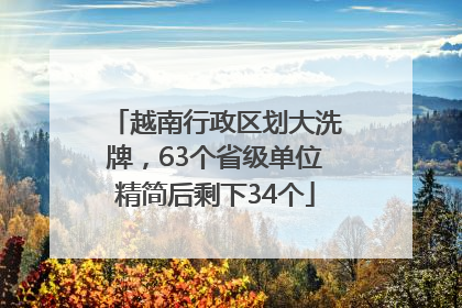越南行政区划大洗牌，63个省级单位精简后剩下34个