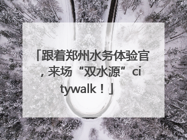 跟着郑州水务体验官，来场“双水源”citywalk！