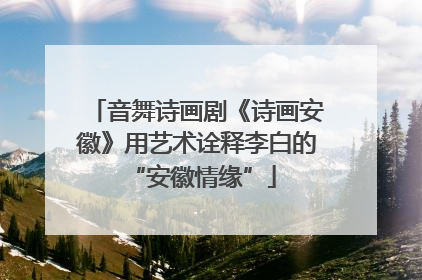 音舞诗画剧《诗画安徽》用艺术诠释李白的 “安徽情缘”