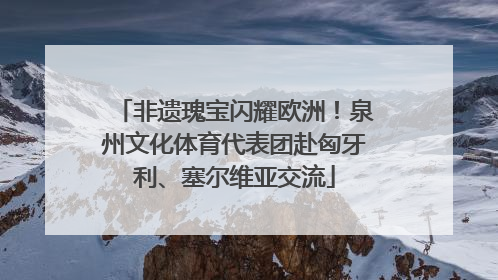 非遗瑰宝闪耀欧洲！泉州文化体育代表团赴匈牙利、塞尔维亚交流