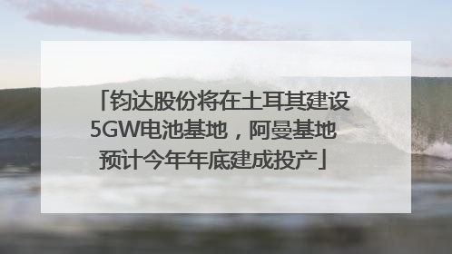 钧达股份将在土耳其建设5GW电池基地，阿曼基地预计今年年底建成投产
