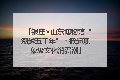 银座×山东博物馆“潮越五千年”：掀起现象级文化消费潮