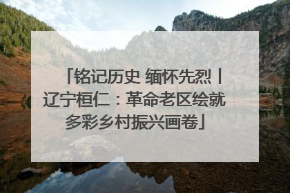 铭记历史 缅怀先烈丨辽宁桓仁：革命老区绘就多彩乡村振兴画卷