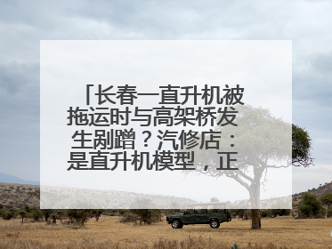 长春一直升机被拖运时与高架桥发生剐蹭？汽修店：是直升机模型，正在维修