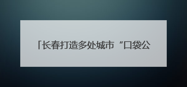 长春打造多处城市“口袋公园” 让市民转角遇风景