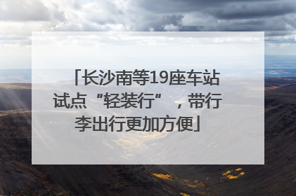 长沙南等19座车站试点“轻装行”，带行李出行更加方便
