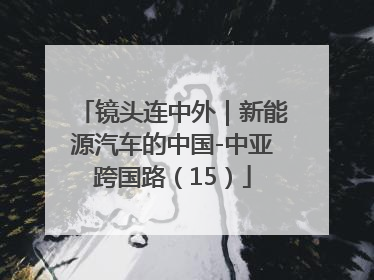 镜头连中外｜新能源汽车的中国-中亚跨国路（15）