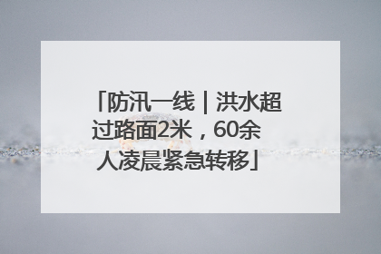 防汛一线｜洪水超过路面2米，60余人凌晨紧急转移